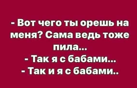 - Вот чего ты орешь на меня? Сама ведь тоже пила...
- Так я с бабами...
- Так и я с бабами..