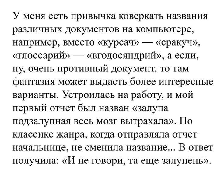 У меня есть привычка коверкать названия различных документов на компьютере, например, вместо «курса» — «сракчу», «глоссарий» — «вгдосандрий», а если, ну, очень противный документ, то там фантазия может выдать более интересные варианты. Устроилась на работу, и мой первый отчет был назван «залупа подзалупная весь мозг выхтрахала». По классике жанра, когда отправляла отчет начальнице, не сменяла названия... В ответ получила: «И не говори, та еще залупень».