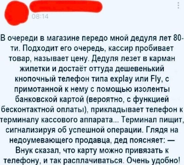 В очереди в магазине передо мной дедуля лет 80-ти. Подходит к кассе, кассир пробивает товар и называет цену. Дедуля лезет в карман жилетки и достаёт дешёвенький кнопочный телефон типа Explay или Fly, к нему примотан чекотовой лентой банковской карты (вероятно, с функцией бесконтактной оплаты) и прикладывает телефон к терминалу. Терминал пищит — операция успешна. Дед поясняет: «Внук сказал, что карту можно привязать к телефону и так расплачиваться.» Очень удобно!
