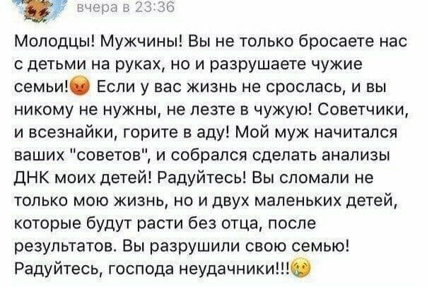 Молодцы! Мужчины! Вы не только бросаете нас с детьми на руках, но и разрушаете чужие семьи! Если у вас не сложилась жизнь, и вы никому не нужны, не лезьте в чужую! Советчики и всезнайки, горите в аду! Мой муж послушал ваши 'советы' и собирался сделать анализ ДНК моих детей! Радуйтесь, господа неудачники!!!