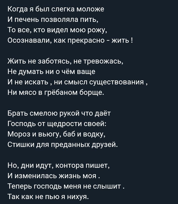 Когда я был слегка моложе
И печень позволяла пить,
То все, кто видел мою рожу,
Осознавали, как прекрасно - жить !

Жить не заботясь, не тревожась,
Не думать ни о чём ваше
И не искать , ни смысл существования ,
Ни мясо в грёбаном борще.

Брать смело рукой что даёт
Господь от щедрости своей:
Мороз и вьюгу, баб и водку,
Стишки для преданных друзей.

Но, дни идут, контoра пишет,
И изменялась жизнь моя .
Теперь господь меня не слышит .
Так как не пью я ни хуя.