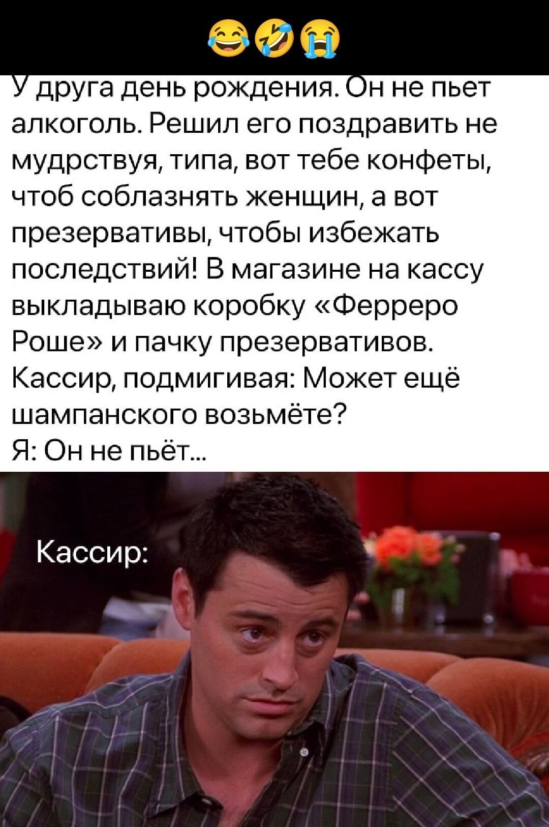 У друга день рождения. Он не пьёт алкоголь. Решил его поздравить не мудрствуя, типа, вот тебе конфеты, чтоб соблазнять женщин, а вот презервативы, чтобы избежать последствий! В магазине на кассу выкладываю коробку «Ферреро Роше» и пачку презервативов. Кассир, подмигивая: Может ещё шампанского возьмёте? Я: Он не пьёт...