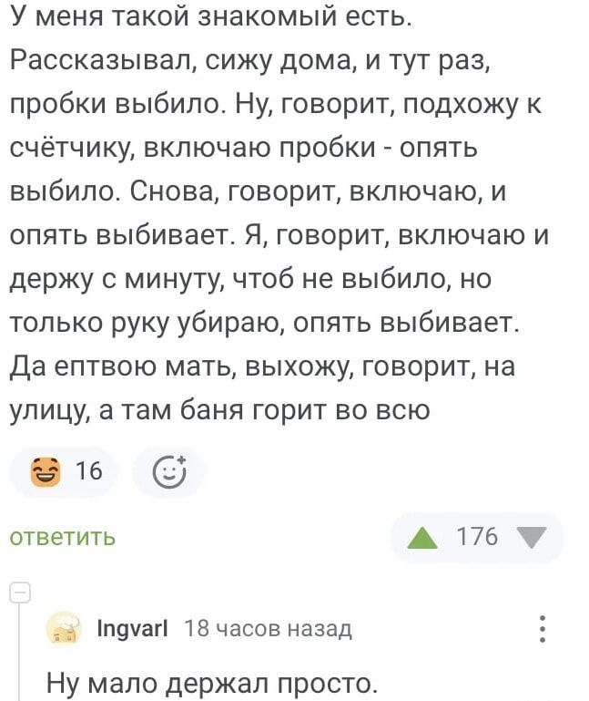 У меня такой знакомый есть. Рассказывал, сиджу дома, и тут раз — пробки вырубило. Ну, говорит, подхожу к счётчику, включаю пробки — опять вырубило. Снова, говорит, включаю, и опять вырубает. Я, говорит, включаю и держу с минуту, чтоб не вырубило, но только руку убираю, опять вылетает. Да ептву мать, выхожу, говорит, на улицу, а там баня горит во всю