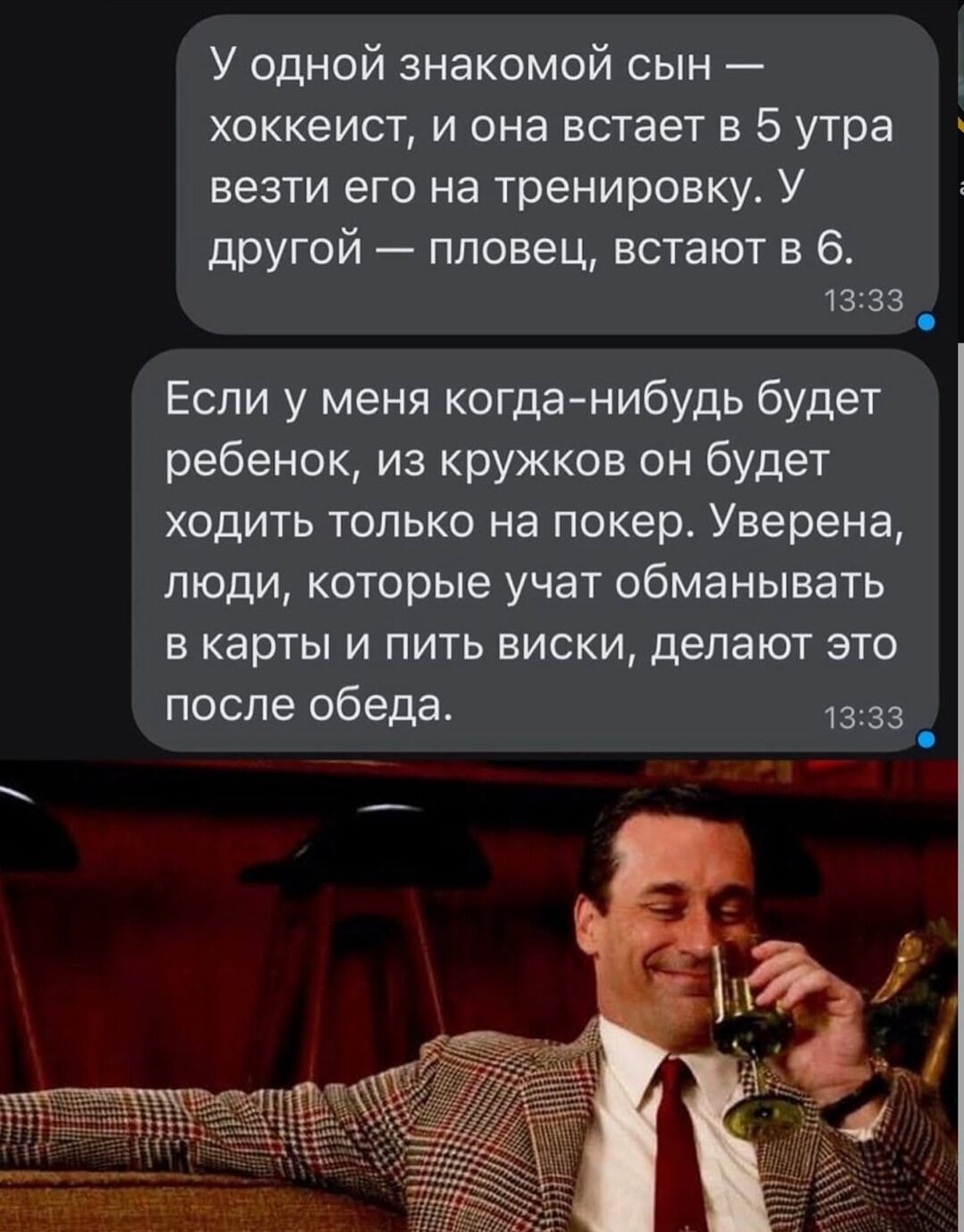 У одной знакомой сын — хоккеист, и она в 5 утра везти его на тренировку. У другой — пловец, в 6. Если у меня когда-нибудь будет ребенок, из кружков он будет ходить только на покер. Уверена, люди, которые учат обманывать в карты и пить виски, делают это после обеда.