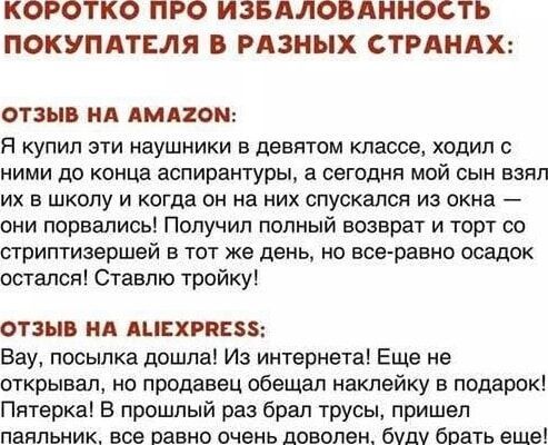 КОРОТКО ПРО ИЗБАЛОВАННОСТЬ ПОКУПАТЕЛЯ В РАЗНЫХ СТРАНАХ: ОТЗЫВ НА AMAZON: Я купил эти наушники в девятом классе, ходил с ними до конца аспирантуры, а сегодня мой сын взял их в школу и когда он на них спускался из окна — они порвались! Полностью возврат и торт со стритипризельшей в тот же день, но осадок остался. ОТЗЫВ НА ALIEXPRESS: Вау, посылка дошла! Из интернета! еще не открыл, но продавец обещал наклейку в подарок! Пятерка! В прошлый раз брал трусы, пришел паяльник, все равно очень доволен, буду брать еще!