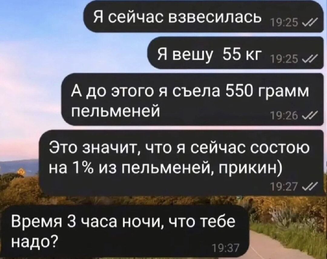 Я сейчас взвесилась
Я вешу 55 кг
А до этого я съела 550 грамм пельменей
Это значит, что я сейчас состою на 1% из пельменей, прикн)
Время 3 часа ночи, что тебе надо?