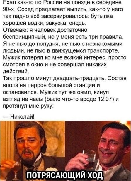 Ехал как-то по России на поезде в середине 90-х. Сосед предлагает выпить, как-то у него так ладно всё зашевелалось: бутылка хорошей водки, закуска, снедь. Отвечаю: я человек достаточно бесприципинный, но у меня есть три правила. Я не пью до полудня, не пью с незнакомыми людьми, не пью в движущемся транспорте. Мужик потерял ко мне всякий интерес, просто смотрел в окно и не совершал никаких действий. Так прошло минут двадцать-тридцать. Состав вполз на перрон большой станции и остановился. Мужик тут же ожил, кинул взгляд на часы (было что-то вроде 12:07) и протянул мне руку: — Николай!\n\nПОТРЯСАЮЩИЙ ХОД