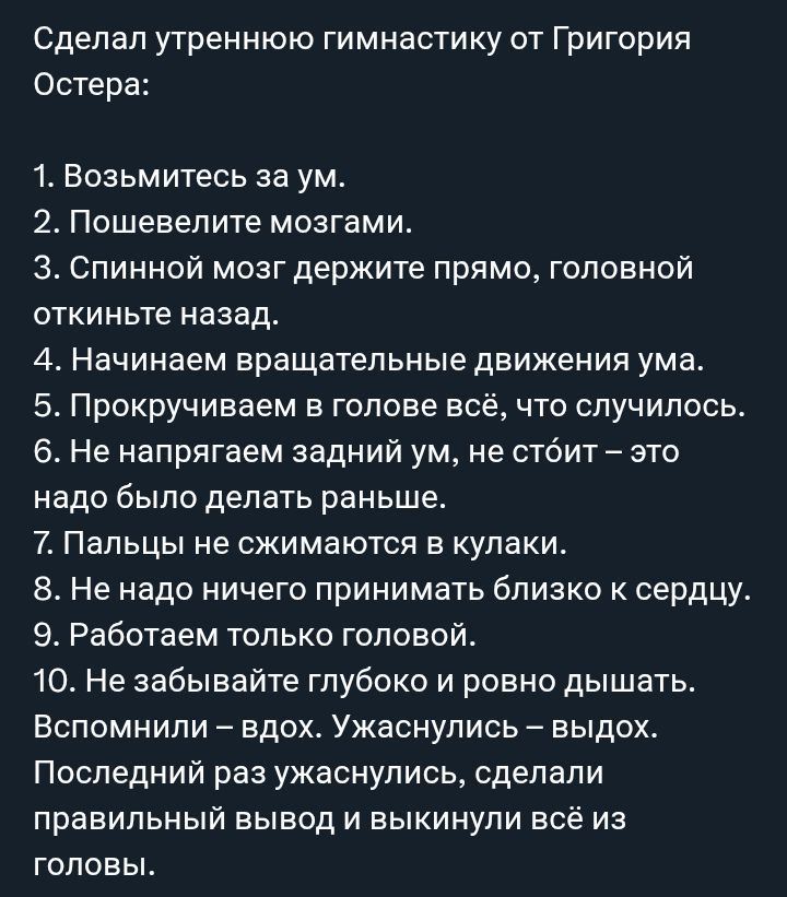 Сделал утреннюю гимнастику от Григория Остера:\n1. Возьмитесь за ум.\n2. Пошевелите мозгами.\n3. Спинной мозг держите прямо, головной откнитe назад.\n4. Начинаем вращательные движения ума.