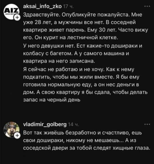 Здравствуйтe. Опубликуйте пожалуйста. Мне уже 28 лет, а мужчины все нет. В соседней квартире живет парень. Ему 30 лет. Часто вижу его. Он курит на лестничной клетке. У него девушки нет. Ест какие‑то дощирки и колбасу с багетом. А у самого машины и квартиры на него записана. Я сейчас не работаю и не хочу. Как к нему подкатить, чтобы мы жили вместе. Я бы ему готовила нормальную еду, а он не денег в дом. А свою квартиру я бы сдала, чтобы делать запас на черный день