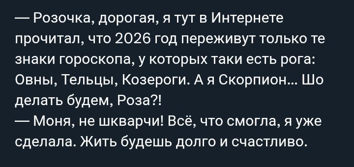 — Розочка, дорогая, я тут в интернете прочитал, что 2026 год переживут только те знаки гороскопа, у которых таки есть рога: Овны, Тельцы, Козероги. А я Скорпион... Шо делать будем, Роза?! — Моня, не швабра! Всё, что смогла, я уже сделала. Жить будешь долго и счастливо.