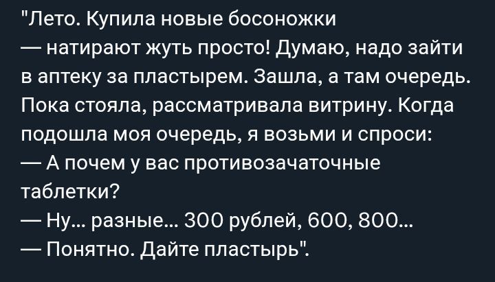 Лето. Купила новые босоножки — натирают жуть. Думаю, надо зайти в аптеку за пластырем. Зашла, там очередь. Пока стояла, рассматривала витрину. Когда подошла очередь, спросила: А почему у вас противозачаточные таблетки? — Ну... разные... 300 рублей, 600, 800... — Понятно. Дайте пластырь.