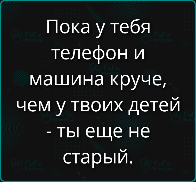 Пока у тебя телефон и машина круче, чем у твоих детей - ты еще не старый.