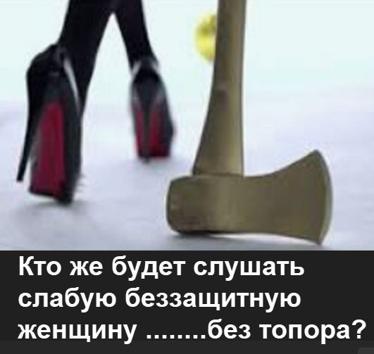 Кто же будет слушать слабую беззащитную женщину ..........без топора?