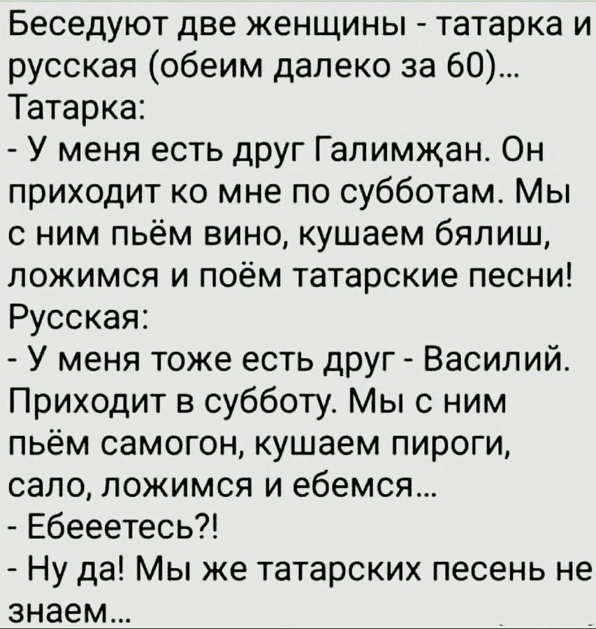 Беседуют две женщины - татарка и русская (обеим далеко за 60)... Татарка: - У меня есть друг Галимжан. Он приходит ко мне по субботам. Мы с ним пьём вино, кушаем бяляш, ложимся и поём татарские песни! Русская: - У меня тоже есть друг - Василий. Приходит в субботу. Мы с ним пЬём самогон, кушаем пироги, сало, ложимся и едем... - Ебeeетесь?! - Ну да! Мы же татарских песен не знаем...