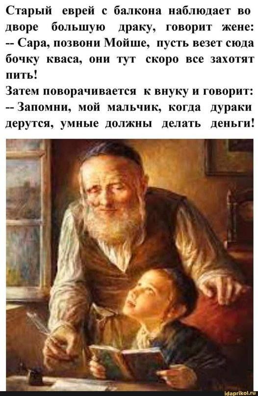 Старый еврей с балкона наблюдает во дворе большую драку, говорит жене: -- Сара, позвони Мойше, пусть везет сюда бочку кваса, они тут скоро все захохотят пить! Затем поворачивается к внуку и говорит: -- Запомни, мой мальчик, когда дураки дерутся, умные должны делать деньги!