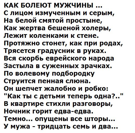 КАК БОЛЕЮТ МУЖЧИНЫ ...
С лицом измученным и серым,
На белой смятой простыне,
Как жертва бешеной холеры,
Лежит коленками к стене.
Протяжно стонет, как при родах,
Трясется градусник в руках.
Вся скорбь еврейского народа
Застыла в суженных зрачках.
По волевому подбородку
Стучится пенная слюна.
Он шепчет жалобно и робко:
