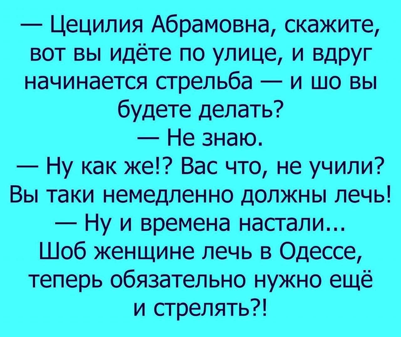— Цецилия Абрамовна, скажите, вот вы идёте по улице, и внезап начинается стрельба — и шо вы будете делать? — Не знаю. — Ну как же!? Вас что, не учили? Вы таки немедленно должны лечь! — Ну и времени настало... Шоб женщине лечь в Одессе, теперь обязательно нужно ещё и стрелять?!