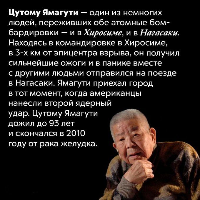 Цутоум Ямагути — один из немногих людей, переживших обе атомные бомбардировки — и в Хиросиме, и в Нагасаки. Находясь в командировке в Хиросиме, в 3-х км от эпицентра взрыва, он получил сильнейшие ожоги и в панике вместе с другими людьми отправился на поезде в Нагасаки. Ямагути продолжил путь до Нагасаки и прибыл в город к моменту удара. Ямагути дожил до 93 лет и скончался в 2010 году от рака желудка.