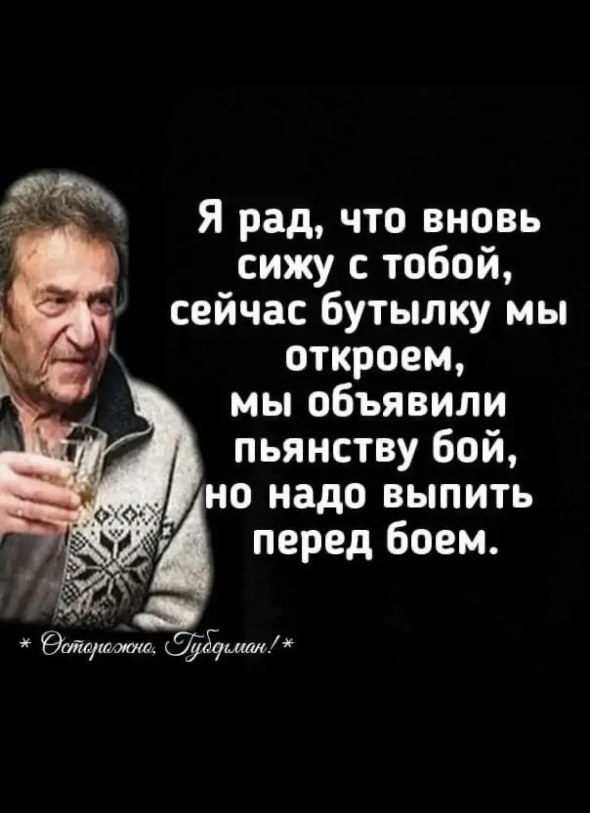 Я рад, что вновь сижу с тобой, сейчас бутылку мы откроем, мы объявили пьянству бой, но надо выпить перед боем. * Осторожно, Гудман!*