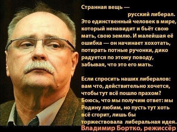 Странная вещь — русский либерал. Это единственный человек в мире, который ненавидит и бьёт свою мать, свою землю. И малейшая её ошибка — он начинает хохотать, потирая потные ручонки, дико радуется по этому поводу, забывая, что это его мать. Если спросить наших либералов: вам что, действительно хочется, чтобы тут всё пошло прахом? Боюсь, что мы получим ответ: мы Родину любим, но тут всё горит, лишь бы торжествовала либеральная идея. Владимир Бортко, режиссёр