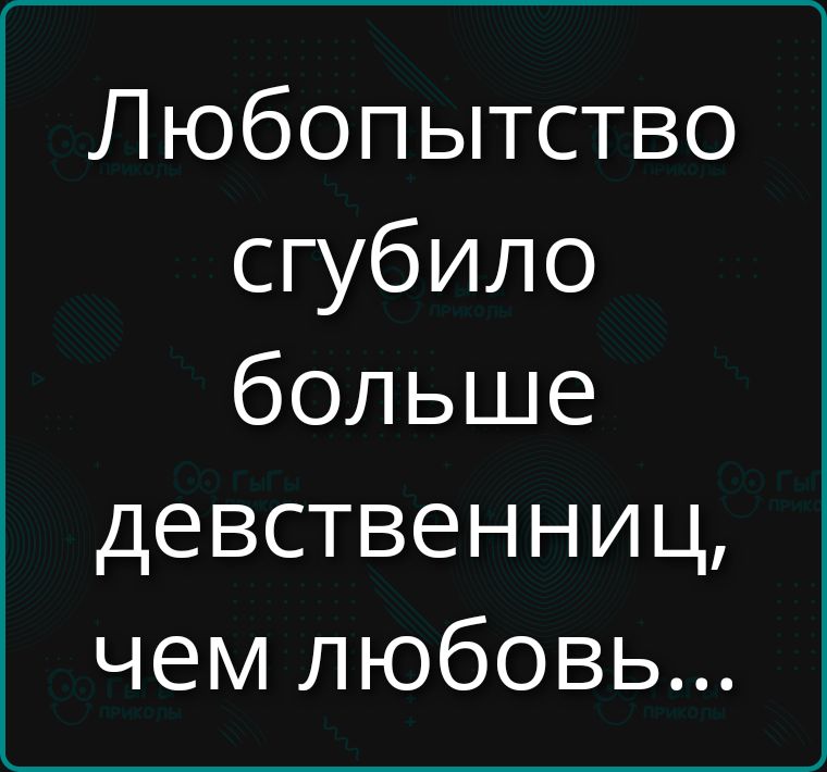 Любопытство сгибило больше девственниц, чем любовь...