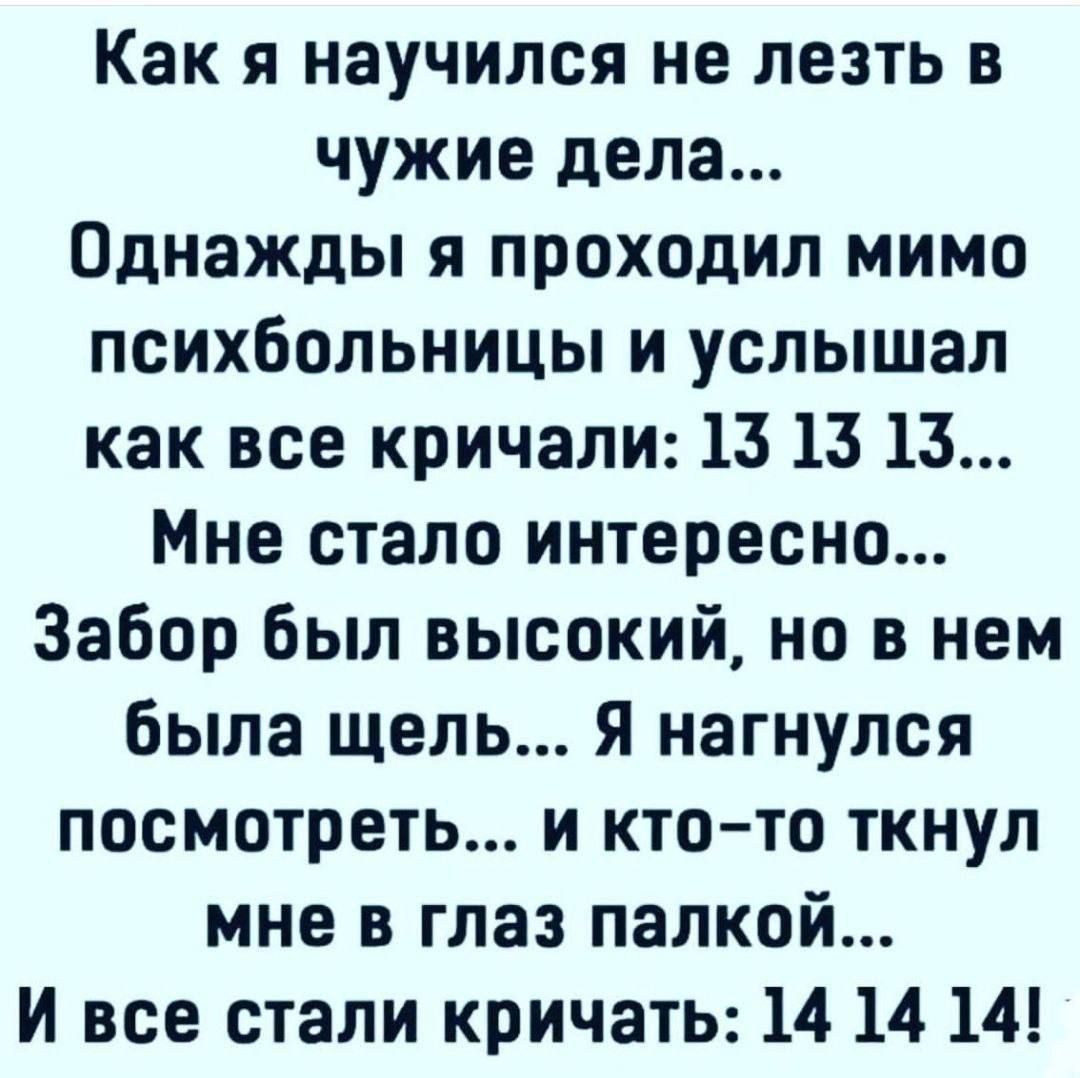 Как я научился не лезть в чужие дела... Однажды я проходил мимо психбольницы и услышал как все кричали: 13 13 13... Мне стало интересно... Забор был высокий, но в нем была щель... Я нагнулся посмотреть... и кто-то ткнул мне в глаз палкой... И все стали кричать: 14 14 14!