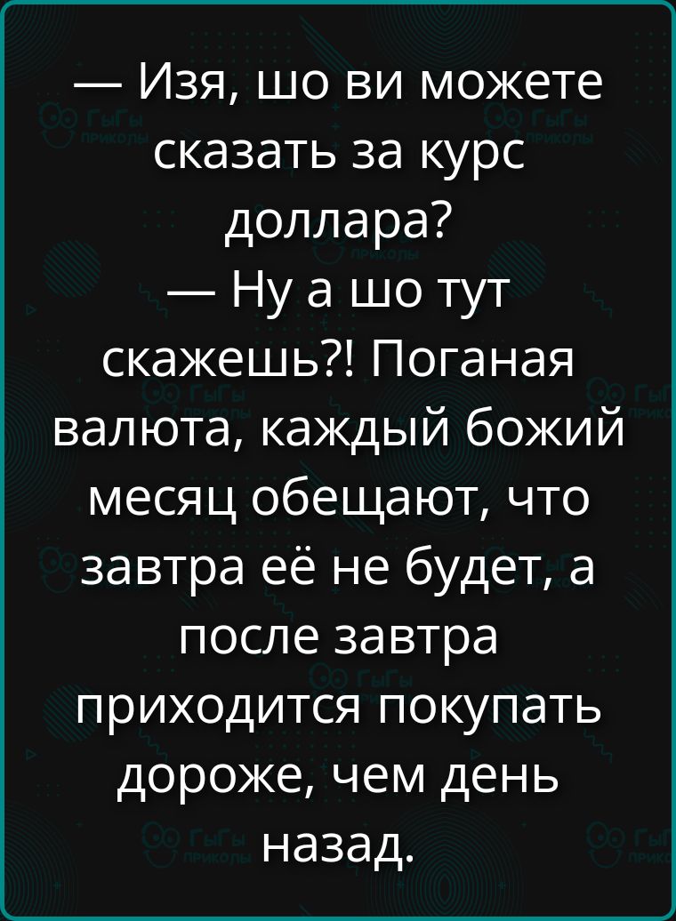 — Изя, шо ви можете сказать за курс доллара? 
— Ну а шо тут скажешь?! Поганааая валютa, каждый божий месяц обещают, что завтра её не будет, а после завтра приезходит покупать дороже, чем день назад.