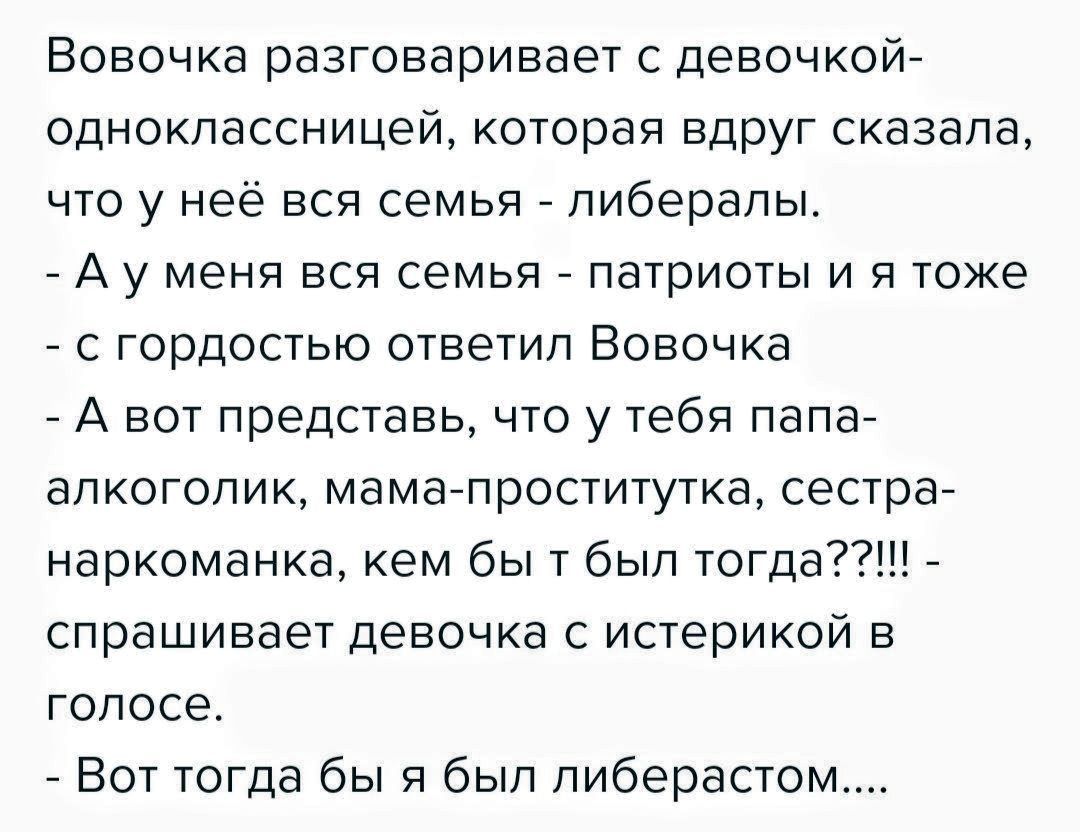 Вовочка разговаривает с девочкой-одноклассницей, которая вдруг сказала, что у неё вся семья - либералы. - А у меня вся семья - patriоты и я тоже - с гордостью ответил Вовочка - А вот представь, что у тебя папа-алкоголик, мама-проститутка, сестра-наркоманка, кем бы ты был тогда?!!!! - спрашивает девушка с истерикой в голосе. - Вот тогда бы я был либерастом....