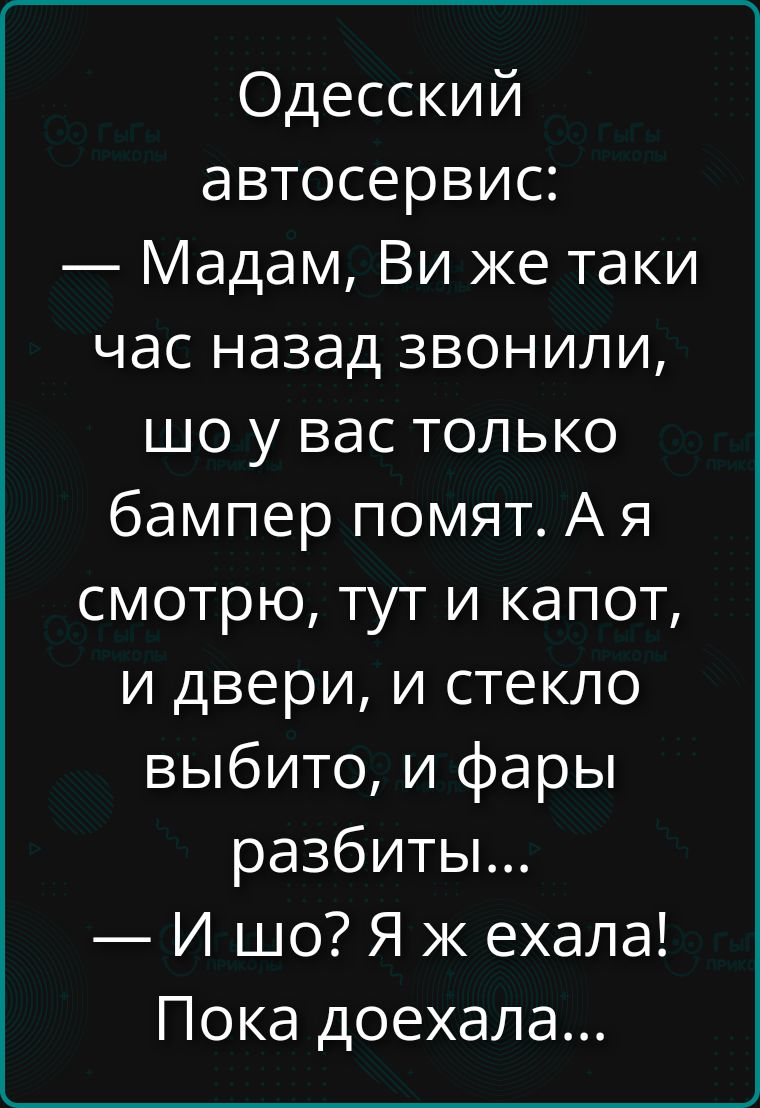 Одесский автосервис: — Мадам, Вы же таки час назад звонили, шо у вас только бампер помят. А я смотрю, тут и капот, и двери, и стекло выбито, и фары разбиты... — И шо? Я ж ехала! Пока доехала...