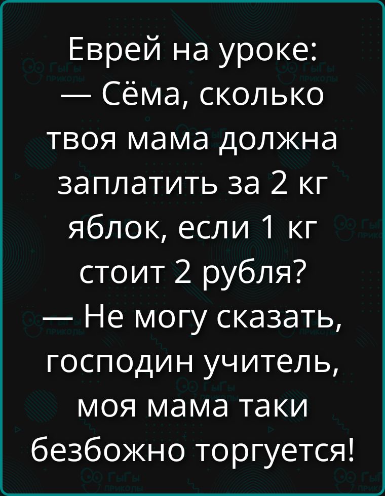 Еврей на уроке:\n— Сёма, сколько твоя мама должна заплатить за 2 кг яблок, если 1 кг стоит 2 рубля?\n— Не могу сказать, господин учитель, моя мама таки безбожно торгуется!