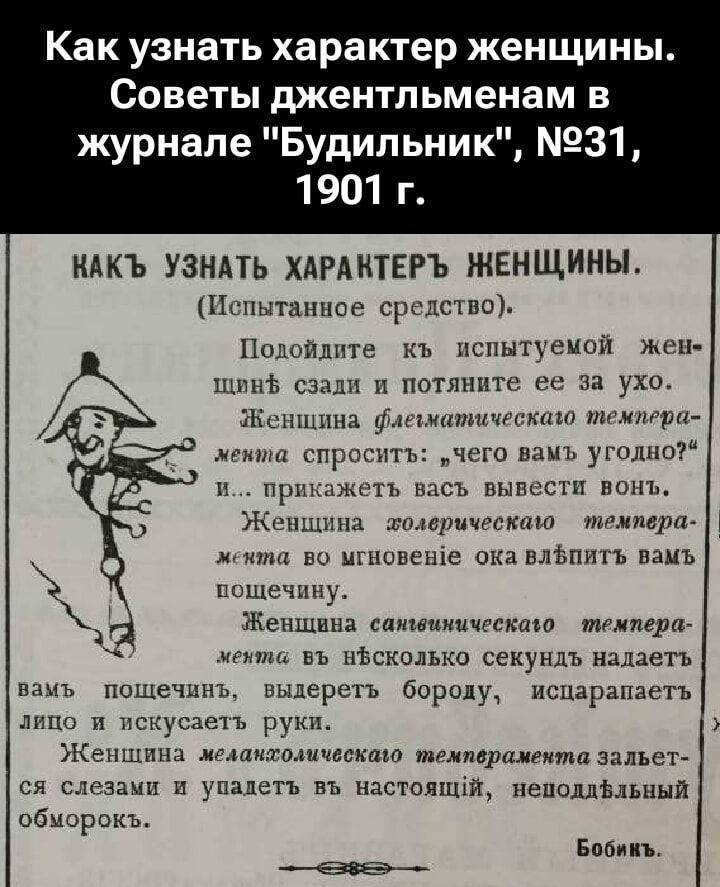 Как узнать характер женщины. Советы джентльменам в журнале «Будильник», №31, 1901 г. КАКЪ УЗНАТЬ ХАРАКТЕР ЖЕНЩИНЫ. (Испытанное средство). Подойдите къ испытуемой женщи̇не сзади и потяните её за ухo. Женщина флегматическому темпераменту спросит: чего вам угодно? и… повели вывести vonъ. Женщина холерическому темпераменту — мгновение oka вспыхнетъ злостью, искажаетъ лицо и искусаетъ руки. Женщина сангвистическому темпераменту — в несколько секундъ наложитъ поведенчги. Женщина меланхолическому темпераменту заплачетъ и упадетъ в обморок.