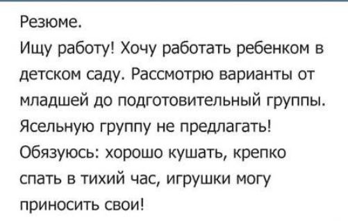 Резюме.
Ищу работу! Хочу работать ребенком в детском саду. Рассмотрю варианты от младшей до подготовительной группы.
Ясельную группу не предлагать!
Обязуюсь: хорошо кушать, крепко спать в тихий час, игрушки могу приносить свои!