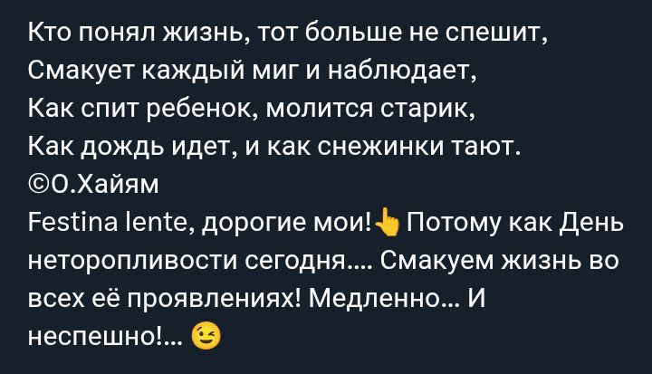 Кто понял жизнь, тот больше не спешит, Смакуaет каждый миг и наблюдает, Как спит ребёнок, молится старик, Как дождь идет, и как снежинки тают. ©o.Хайям Festina lente, дорогие мои! 👆 Поэтому как День нетеропливости сегодня..... Смахуем жизнь во всех её проявлениях! Медленно... И неспешно!... 😌
