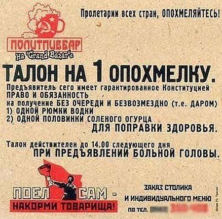 Пролетарии всех стран, опохмелитесь! TALON НА 1 ОПОХМЕЛКУ. Предъявитель имеет гарантированное Конституцией право и обязанность на получение без очереди и безвозмездно (т.е. даром) 1) одной рюмки водки 2) одной половинки солёного огурца — для поправки здоровья. Талон действует до 14:00 следующего дня. При предъявлении больной головы. Заказ столиков и индивидуального меню по тел.