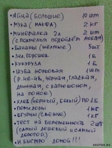 • Яйца (большие) 10 шт
• Мука (MAФ) 2 кг
• минералка 2 л (с постелью подойдёт любая)
• Бананы (желтые) 5 шт
• Зел. горошек 1 кг
• Кукуруза 1 кг
• Шуба норковая (р. н-, черная, гладкая, длинная, с капюшоном, на поясе)
• Хлеб (черный, белый) по 1,5 кг
• Помидоры 1 кг
• Огурцы (свежие) 1 кг
• Тест на беременность 2 шт (самый дешёвый и самый дорогой)
и быстро домой!!!