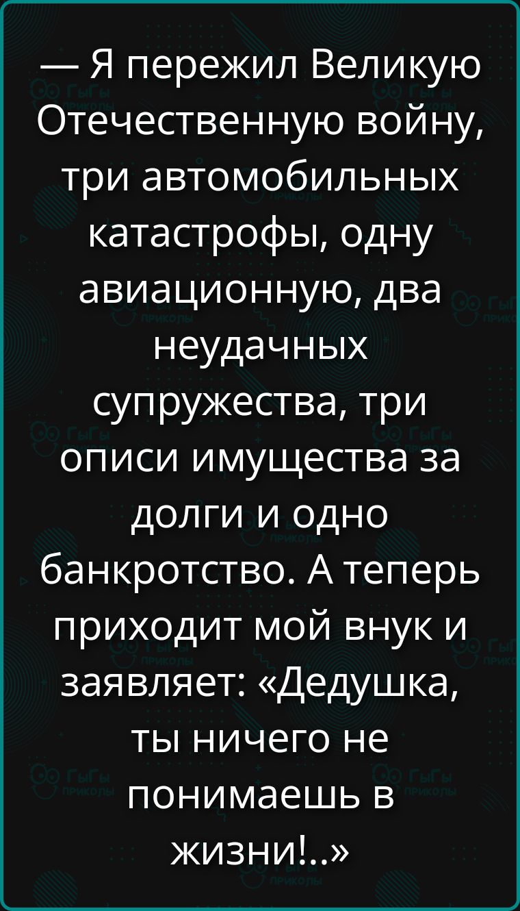 — Я пережил Великую Отечественную войну, три автомобильных катастрофы, одну авиационную, два неудачных супружества, три описы имущества за долги и одно банкротство. А теперь приходит мой внук и заявляет: «Дедушка, ты ничего не понимаешь в жизни!»