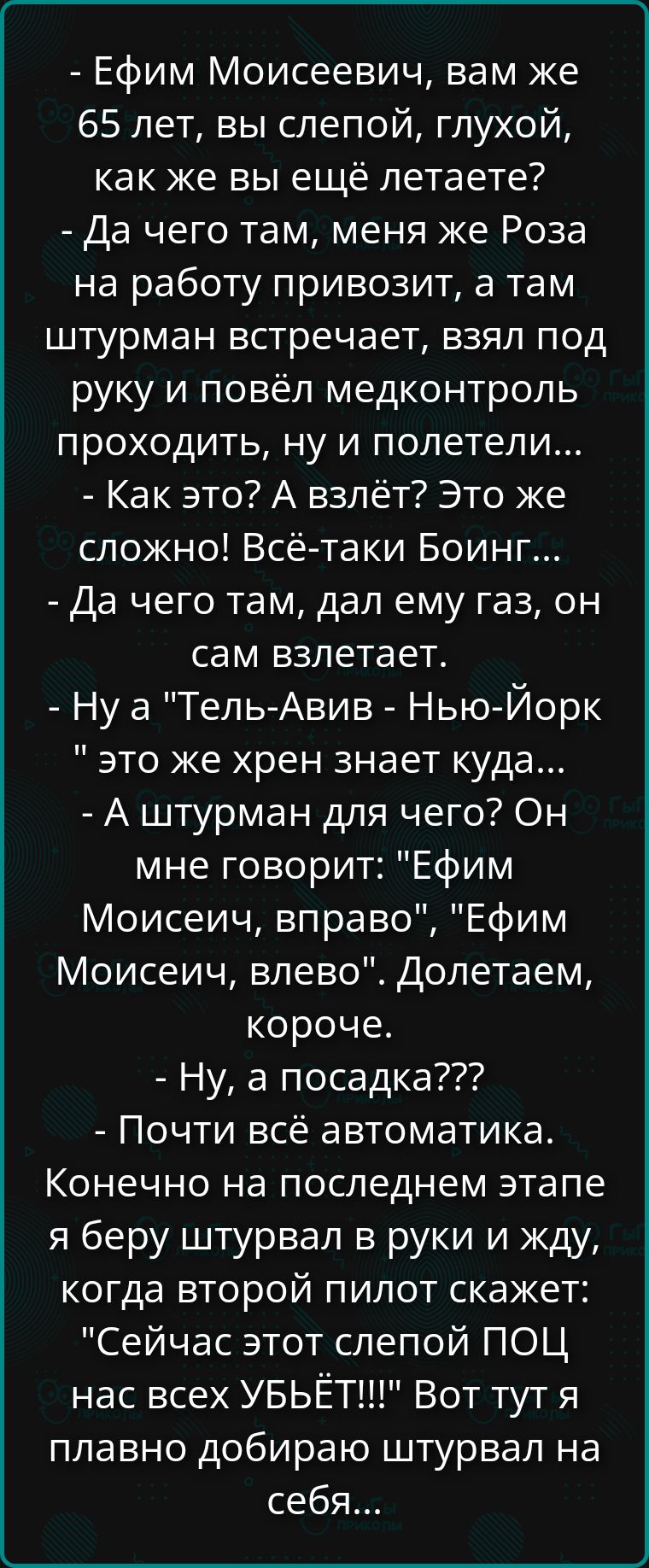 - Ефим Моисеевич, вам же 65 лет, вы слепой, глухой, как же вы ещё летаете? - Да чего там, меня же Роза на работу привозит, а там штурман встречает, взял под руку и повёл медконтроль проходить, ну и полетели... - Как это? А взлёт? Это же сложно! Всё‑таки Боинг... - Да чего там, дал ему газ, он сам взлетает. - Ну а 
