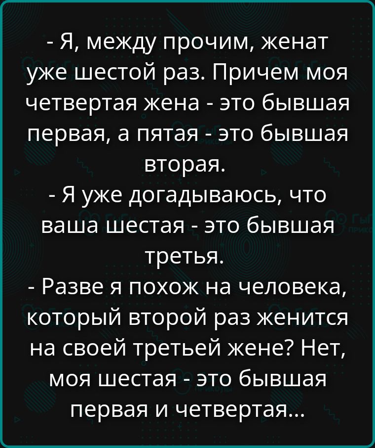 - Я, между прочим, женат уже шестой раз. Причем моя четвертая жена - это бывшая первая, а пятая - это бывшая вторая.
- Я уже догадаюсь, что ваша шестая - это бывшая третья.
- Разве я похож на человека, который второй раз женится на своей третьей жене? Нет, моя шестая - это бывшая первая и четвертая...