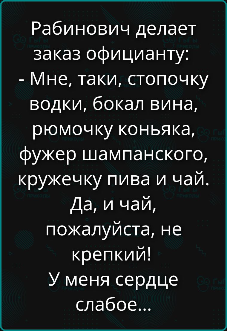 Рабинович делает заказ официанту: - Мне, таки, стопочку водки, бокал вина, ромочку коньяка, фужер шампанского, кружечку пива и чай. Да, и чай, пожалуйста, не крепкий! У меня сердце слабое...