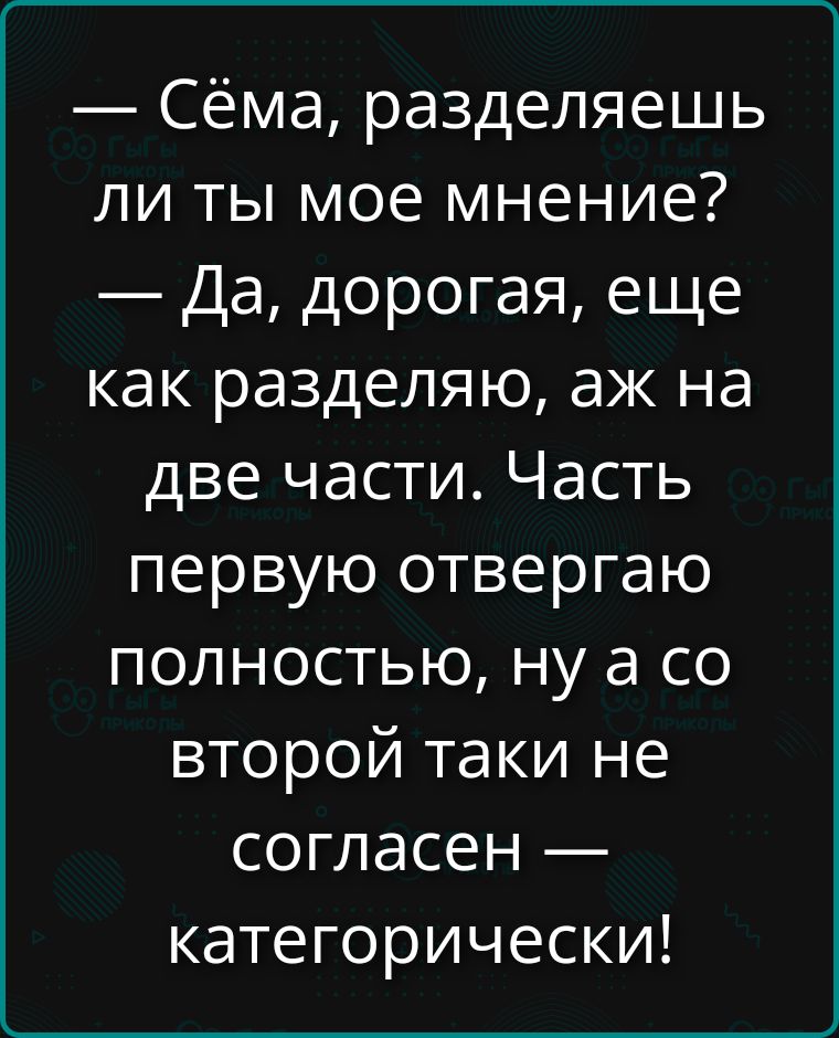 Сёма, разделяешь ли ты мое мнение?\n— Да, дорогая, еще как разделяю, ах на две части. Часть первую отвергаю полностью, ну а со второй такие не согласен — категорически!