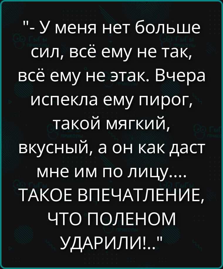 - У меня нет больше сил, всё ему не так, всё ему не так. Вчера испекла ему пирог, такой мягкий, вкусный, а он как даст мне по лицу.... ТАКОЕ ВПЕЧАТЛЕНИЕ, ЧТО ПОЛЕНО УДАРИЛИ!..