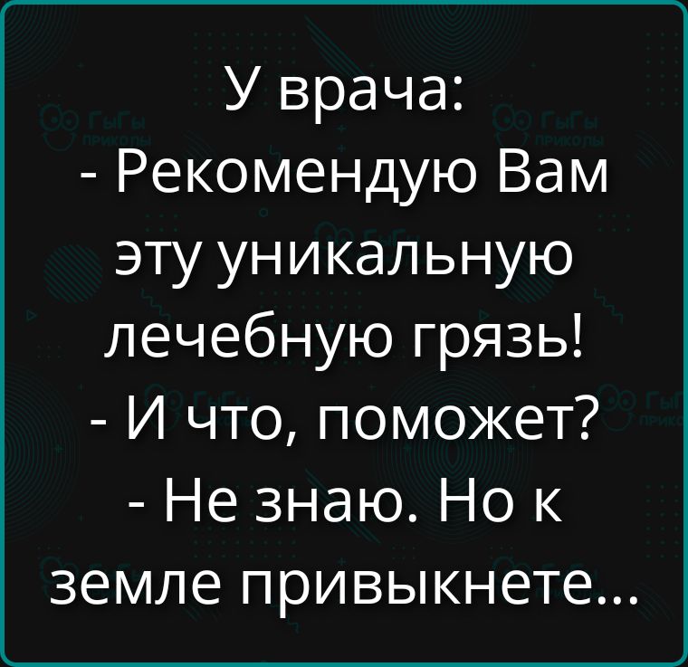 У врача: - Рекомендую Вам эту уникальную лечебную грязь! - И что, поможет? - Не знаю. Но к земле привыкнете...