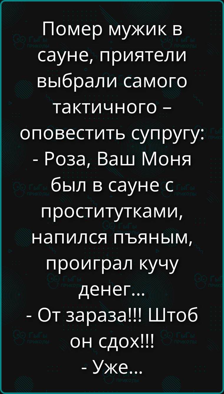 Помер мужик в сауне, приятели выбрали самого тактичного – оповестить супругу: - Роза, Ваш Моня был в сауне с проститутками, напился пьяным, проиграл кучу денег... - От зараза!!! Штоб он сдох!!! - Уже...