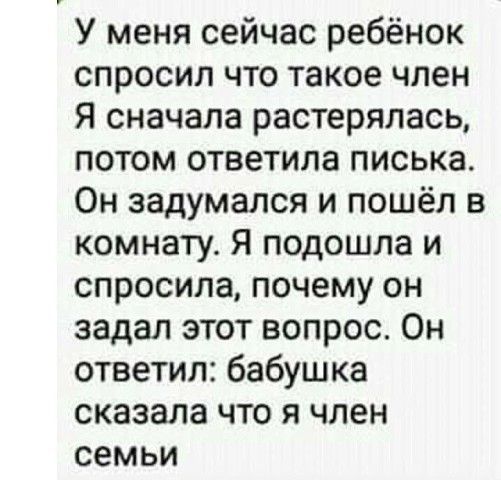 у меня сейчас ребёнок спросил что такое член Я сначала растерялась, потом ответила писька. Он задумался и пошёл в комнату. Я подошла и спросила, почему он задал этот вопрос. Он ответил: бабушка сказала что я член семьи