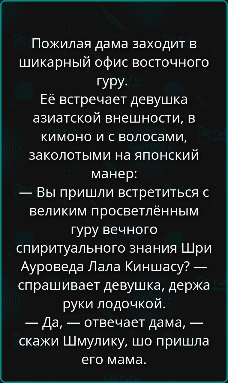 Пожилая дама заходит в шикарный офис восточного гуру. Её встречает девушка азиатской внешности, в кимоно и с волосами, заколотыми на японский манер: — Вы пришли встретиться с великим просветлённым гуру вечного спиритуального знания Шри Ауроведа Лала Киншацу? — спрашивает девушка, держа руки лодочкой. — Да, — отвечает дама, — скажи Шмулику, что пришла его мама.