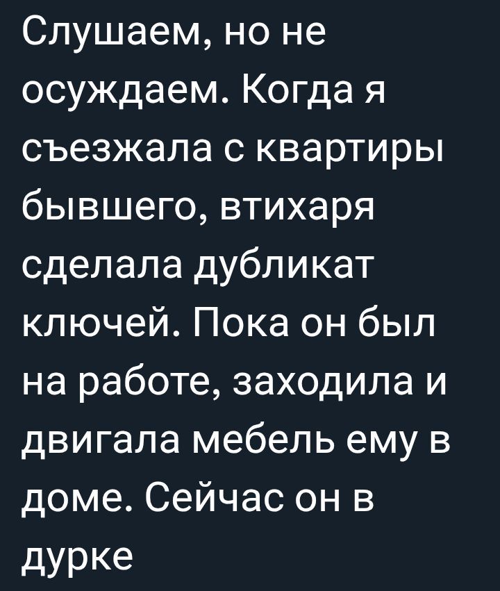 Слушаем, но не осуждаем. Когда я съезжала с квартиры бывшего, втихаря сделала дубликат ключей. Пока он был на работе, заходила и двигала мебель ему в доме. Сейчас он в дурке