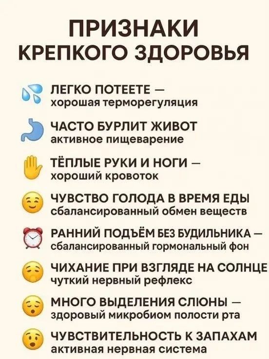 ПРИЗНАКИ КРЕПКого ЗДОРОВЬЯ
ЛЕГО ПОТЕЕТЕ — хорошая терморегуляция
ЧАСТО БУРЛИТ ЖИВОТ — активное пищеварение
ТЁПЛЫЕ РУКИ И НОГИ — хороший кровоток
ЧУВСТВО ГОЛОДА В ВРЕМЯ ЕДЫ — сбалансированный обмен веществ
РАННИЙ ПОДЪЁМ БЕЗ БУДИЛЬНИКА — сбалансированный гормональный фон
ЧИХАНИЕ ПРИ ВЗГЛЯДЕ НА СОЛНЦЕ — чуткий нервный рефлекс
МНОГО ВЫДЕЛЕНИЯ СЛЮНЫ — здоровый микробиом полости рта
ЧУВСТВИТЕЛЬНОСТЬ К ЗАПАХАМ — активная нервная система