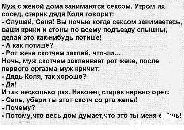 Муж с женой дома занимаются сексом. Утром их сосед, старик дядя Коля говорит: - Слушай, Саня! Вы ночью когда сексом занимаетесь, ваши крики и стоны по всему подъезду слышны, делай как-нибудь потише! - А как потише? - Рот жене скотчем заклей, что-ли... Ночью муж скотчем заклеивает рот жене, после первого оргазма муж кричит: - Дядь Коля, так хорошо? - Да! - Да! И так несколько раз. Наконец старик нервно орет: - Санёк, убери отсюда этот скот со рта жены! - Почему? - Потому, что весь дом думает, что это ты меня е..