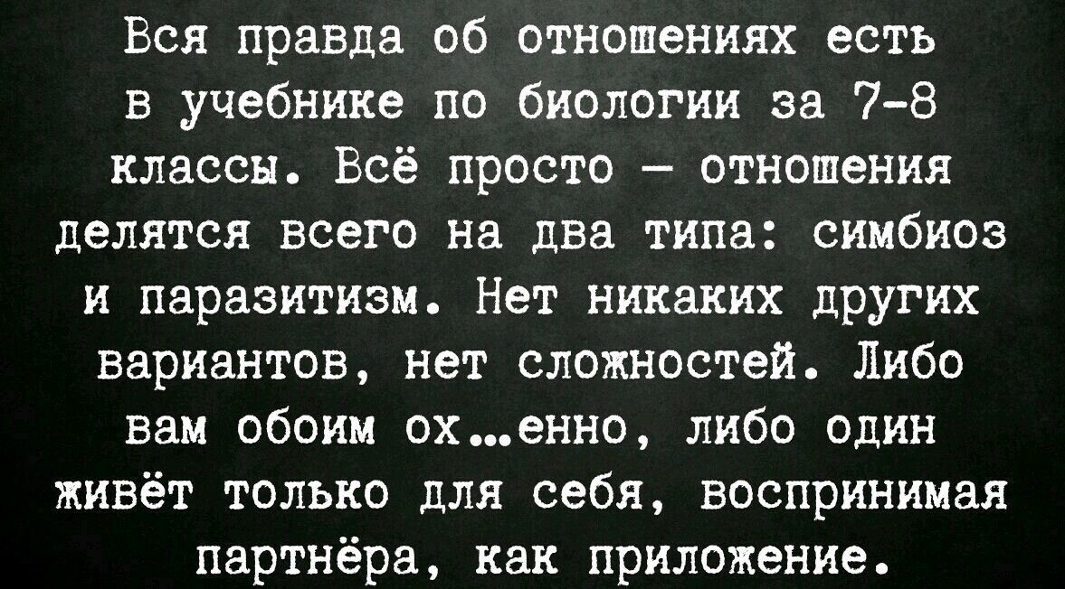 Вся правда об отношениях есть в учебнике по биологии за 7-8 класса. Всё просто – отношения делятся всего на два типа: симбиоз и паразитизм. Нет никаких других вариантов, нет сложностей. Либо вам обоим охуенно, либо один живёт только для себя, воспринимая партнёра, как приложение.