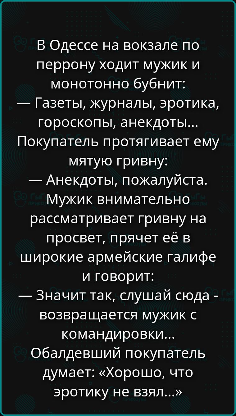 В Одессе на вокзале по перрону ходит мужик и монотонно бубнит: — Газеты, журналы, эротика, гороскопы, анекдоты... Покупатель протягивает ему мятую гривну: — Анекдоты, пожалуйста. Мужик внимательно рассматривает гривну на просвет, прячет её в широкие армейские галифе и говорит: — Значит так, слушай сюда - возвращается мужик с командировки... Обалдевший покупатель думает: «Хорошо, что эротики не взял...»